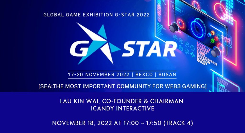 GLOBAL GAME EXHIBITION G-STAR 2022
17-20 NOVEMBER 2022 | BEXCO | BUSAN

[SEA: THE MOST IMPORTANT COMMUNITY FOR WEB3 GAMING]

LAU KIN WAI, CO-FOUNDER & CHAIRMAN
ICANDY INTERACTIVE

NOVEMBER 18, 2022 AT 17:00 ~ 17:50 (TRACK 4)